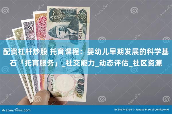 配资杠杆炒股 托育课程：婴幼儿早期发展的科学基石「托育服务」_社交能力_动态评估_社区资源