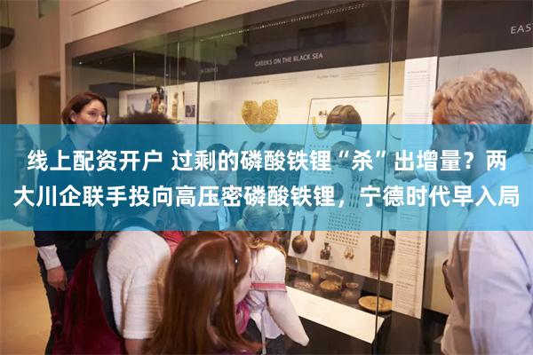 线上配资开户 过剩的磷酸铁锂“杀”出增量？两大川企联手投向高压密磷酸铁锂，宁德时代早入局