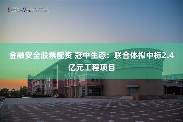 金融安全股票配资 冠中生态：联合体拟中标2.4亿元工程项目
