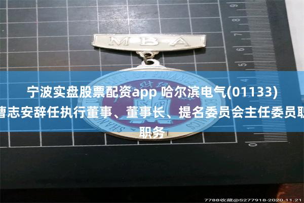 宁波实盘股票配资app 哈尔滨电气(01133)：曹志安辞任执行董事、董事长、提名委员会主任委员职务