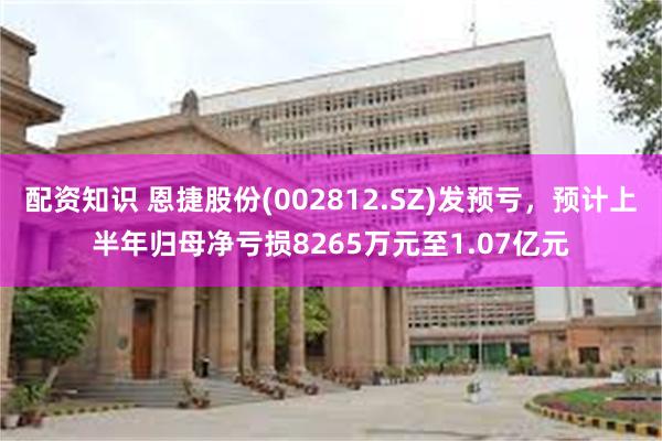 配资知识 恩捷股份(002812.SZ)发预亏，预计上半年归母净亏损8265万元至1.07亿元