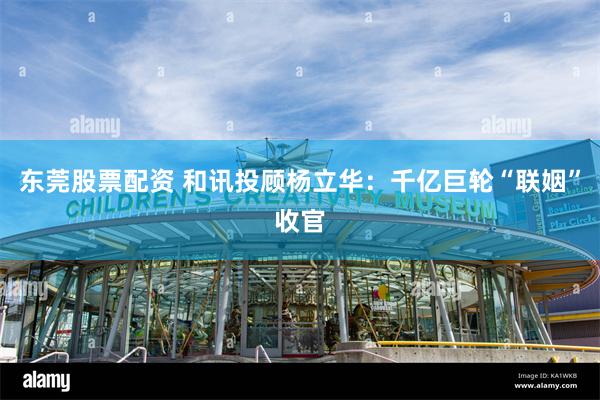 东莞股票配资 和讯投顾杨立华：千亿巨轮“联姻”收官