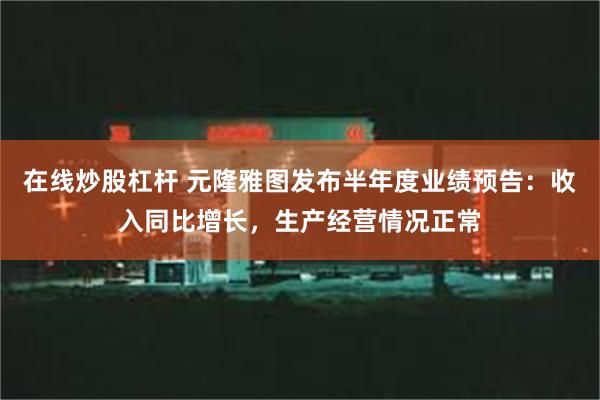 在线炒股杠杆 元隆雅图发布半年度业绩预告：收入同比增长，生产经营情况正常