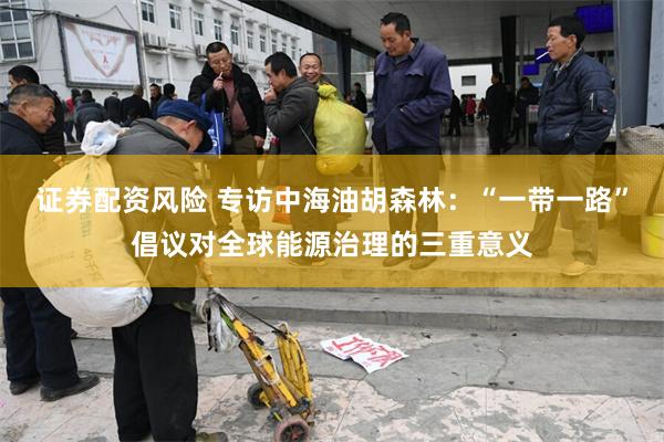 证券配资风险 专访中海油胡森林：“一带一路”倡议对全球能源治理的三重意义