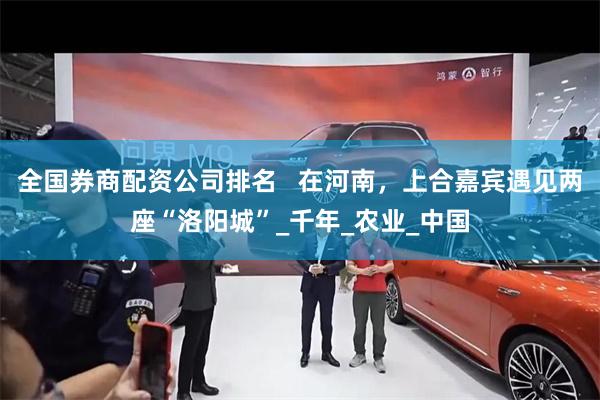 全国券商配资公司排名   在河南，上合嘉宾遇见两座“洛阳城”_千年_农业_中国