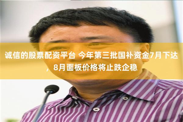 诚信的股票配资平台 今年第三批国补资金7月下达，8月面板价格将止跌企稳