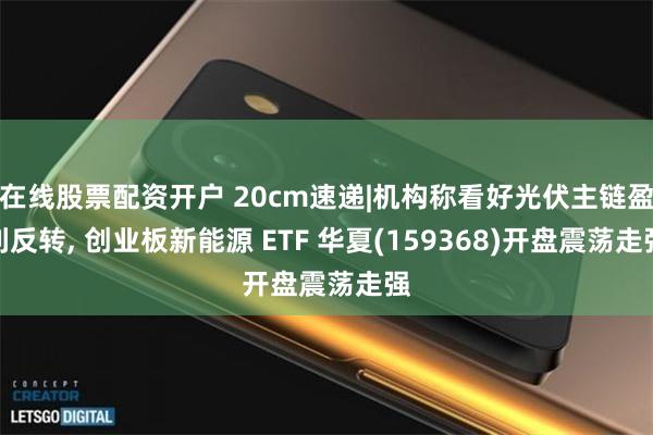 在线股票配资开户 20cm速递|机构称看好光伏主链盈利反转, 创业板新能源 ETF 华夏(159368)开盘震荡走强