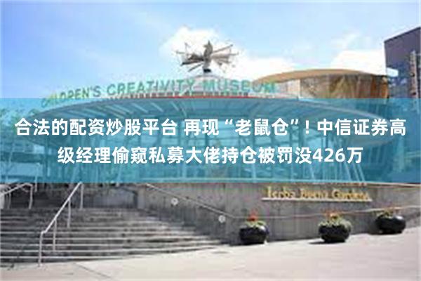 合法的配资炒股平台 再现“老鼠仓”! 中信证券高级经理偷窥私募大佬持仓被罚没426万