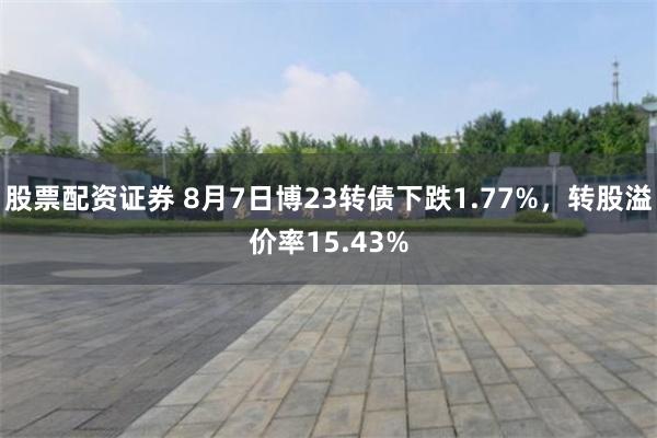 股票配资证券 8月7日博23转债下跌1.77%，转股溢价率15.43%