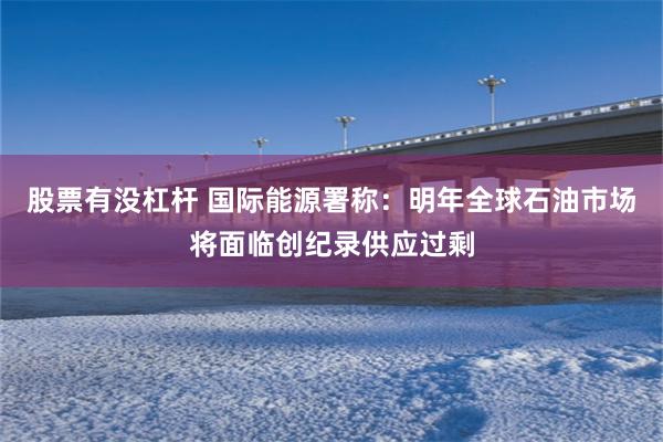 股票有没杠杆 国际能源署称：明年全球石油市场将面临创纪录供应过剩