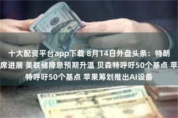 十大配资平台app下载 8月14日外盘头条：特朗普剧透美联储新主席进展 美联储降息预期升温 贝森特呼吁50个基点 苹果筹划推出AI设备