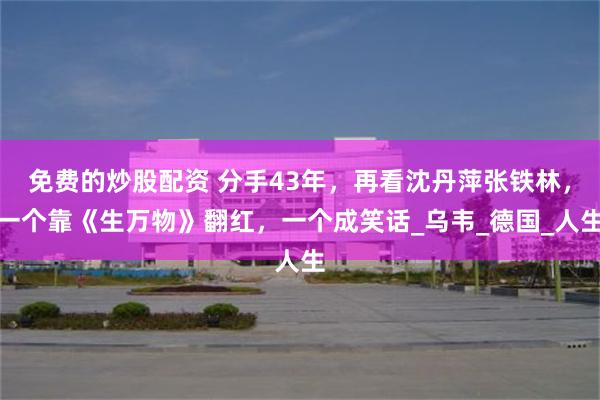 免费的炒股配资 分手43年，再看沈丹萍张铁林，一个靠《生万物》翻红，一个成笑话_乌韦_德国_人生