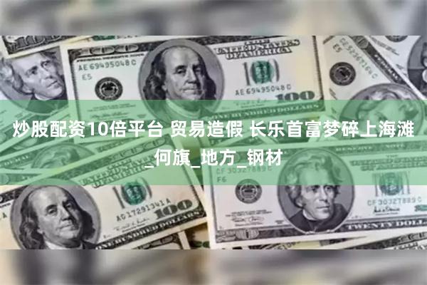炒股配资10倍平台 贸易造假 长乐首富梦碎上海滩_何旗_地方_钢材