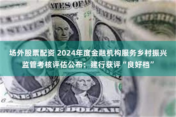 场外股票配资 2024年度金融机构服务乡村振兴监管考核评估公布：建行获评“良好档”