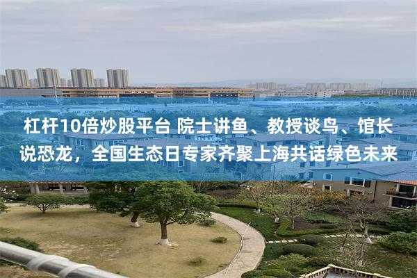 杠杆10倍炒股平台 院士讲鱼、教授谈鸟、馆长说恐龙，全国生态日专家齐聚上海共话绿色未来