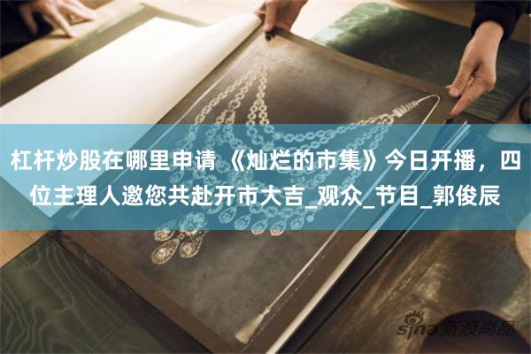 杠杆炒股在哪里申请 《灿烂的市集》今日开播，四位主理人邀您共赴开市大吉_观众_节目_郭俊辰