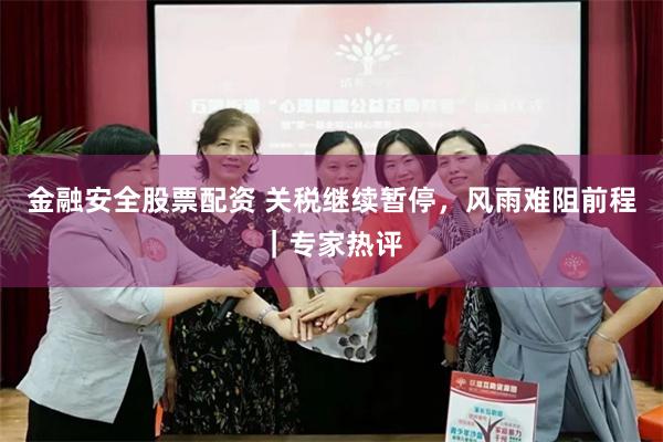金融安全股票配资 关税继续暂停，风雨难阻前程｜专家热评