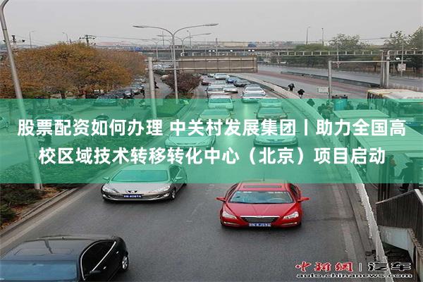 股票配资如何办理 中关村发展集团丨助力全国高校区域技术转移转化中心（北京）项目启动